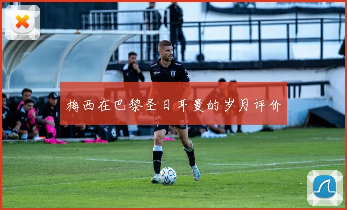 梅西在巴黎圣日耳曼的岁月评价