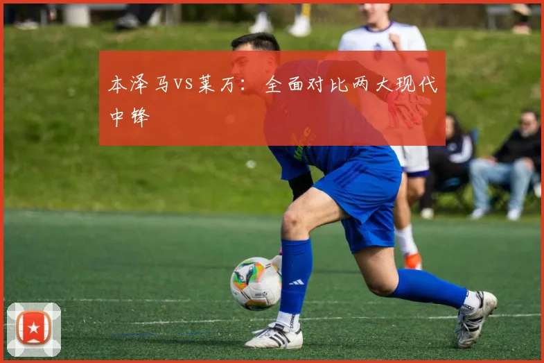 本泽马vs莱万:全面对比两大现代中锋