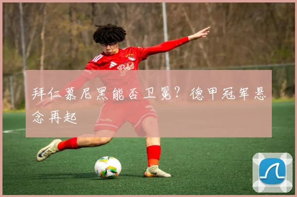 拜仁慕尼黑能否卫冕？德甲冠军悬念再起