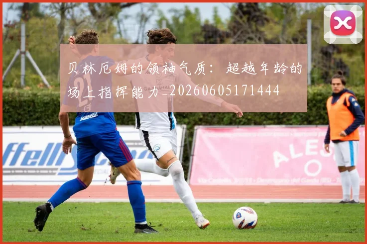 贝林厄姆的领袖气质：超越年龄的场上指挥能力_20260605171444