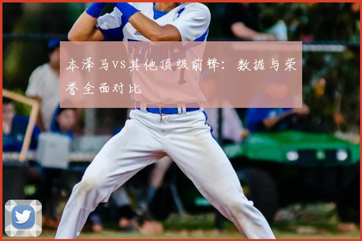 本泽马vs其他顶级前锋:数据与荣誉全面对比