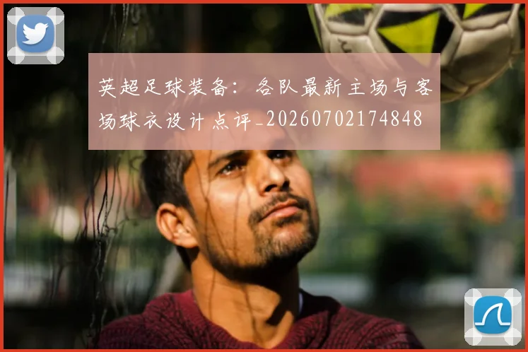 英超足球装备:各队最新主场与客场球衣设计点评_20260702174848